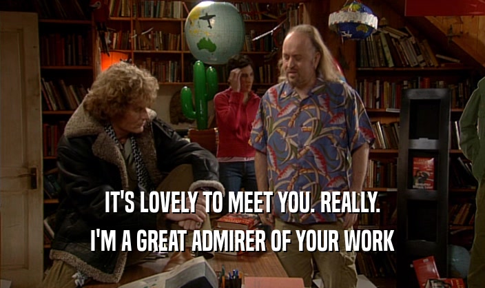 IT'S LOVELY TO MEET YOU. REALLY. I'M A GREAT ADMIRER OF YOUR WORK 