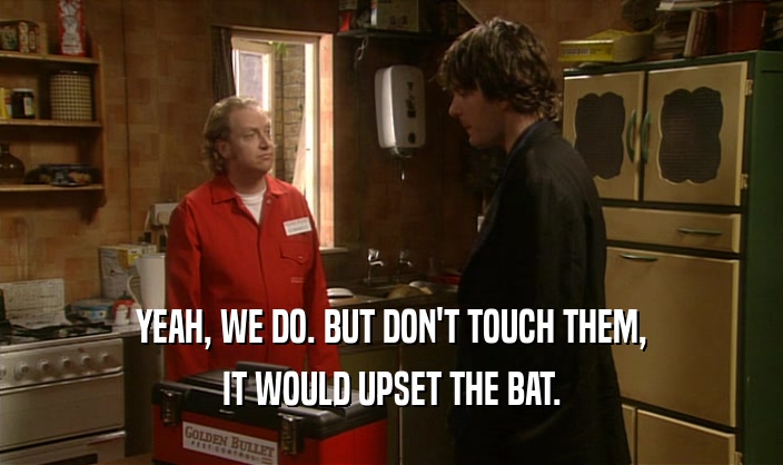 YEAH, WE DO. BUT DON'T TOUCH THEM,
 IT WOULD UPSET THE BAT.
 