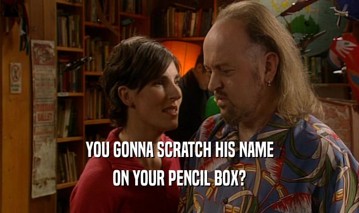 YOU GONNA SCRATCH HIS NAME
 ON YOUR PENCIL BOX?
 