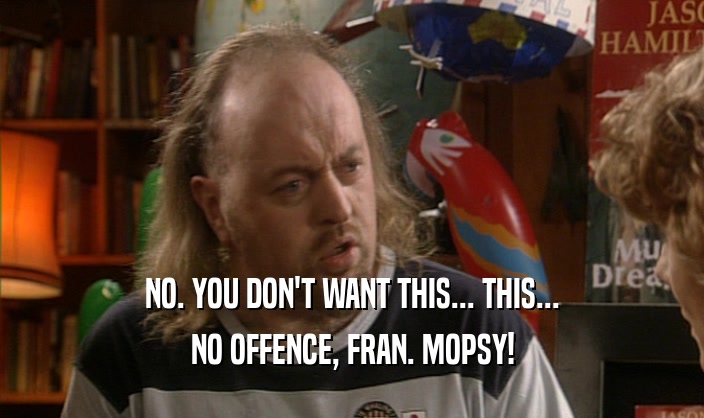NO. YOU DON'T WANT THIS... THIS...
 NO OFFENCE, FRAN. MOPSY!
 