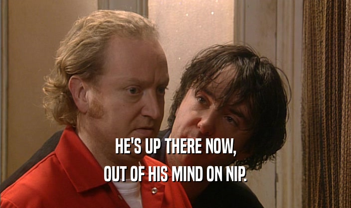 HE'S UP THERE NOW, OUT OF HIS MIND ON NIP. 