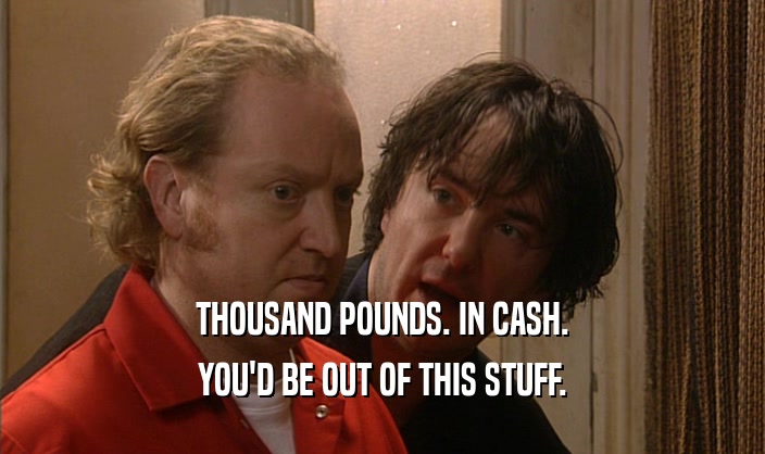 THOUSAND POUNDS. IN CASH. YOU'D BE OUT OF THIS STUFF. 