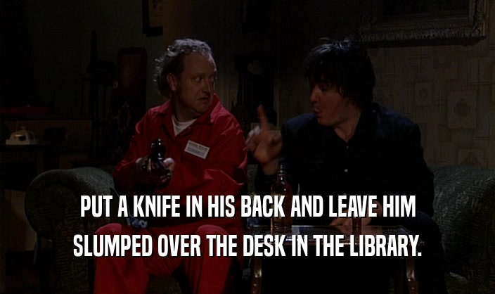 PUT A KNIFE IN HIS BACK AND LEAVE HIM SLUMPED OVER THE DESK IN THE LIBRARY. 