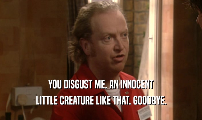 YOU DISGUST ME. AN INNOCENT LITTLE CREATURE LIKE THAT. GOODBYE. 