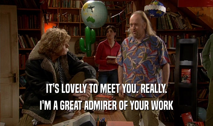 IT'S LOVELY TO MEET YOU. REALLY. I'M A GREAT ADMIRER OF YOUR WORK 