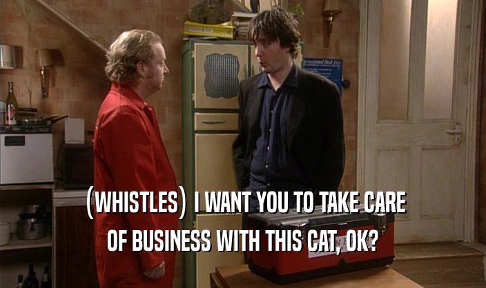(WHISTLES) I WANT YOU TO TAKE CARE OF BUSINESS WITH THIS CAT, OK? 