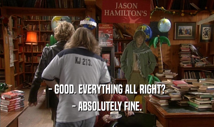 - GOOD. EVERYTHING ALL RIGHT? - ABSOLUTELY FINE. 