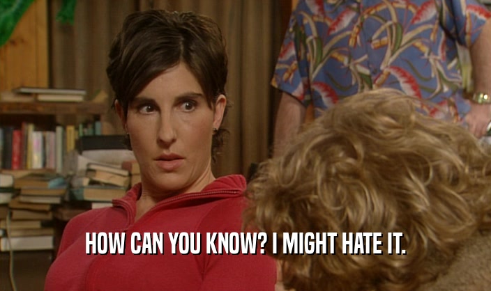 HOW CAN YOU KNOW? I MIGHT HATE IT.  