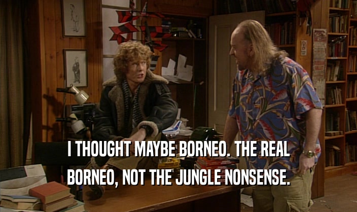 I THOUGHT MAYBE BORNEO. THE REAL BORNEO, NOT THE JUNGLE NONSENSE. 