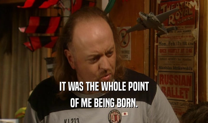 IT WAS THE WHOLE POINT OF ME BEING BORN. 