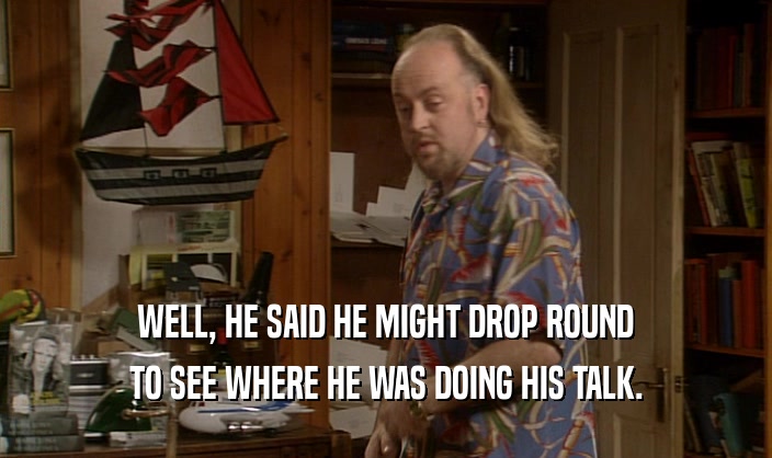 WELL, HE SAID HE MIGHT DROP ROUND TO SEE WHERE HE WAS DOING HIS TALK. 