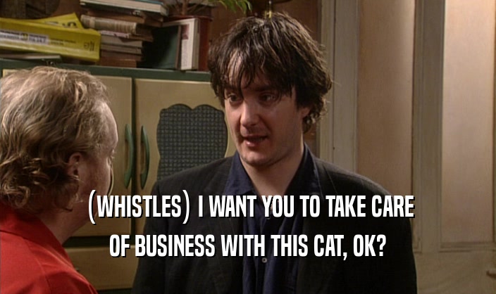 (WHISTLES) I WANT YOU TO TAKE CARE OF BUSINESS WITH THIS CAT, OK? 