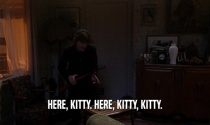 HERE, KITTY. HERE, KITTY, KITTY.  