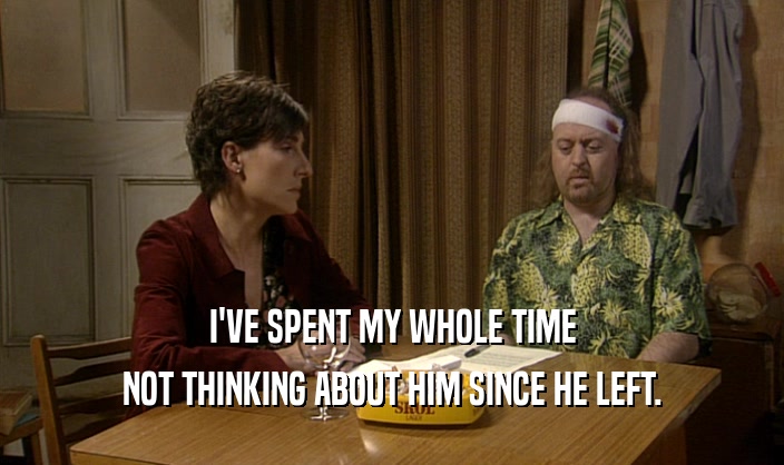 I'VE SPENT MY WHOLE TIME NOT THINKING ABOUT HIM SINCE HE LEFT. 