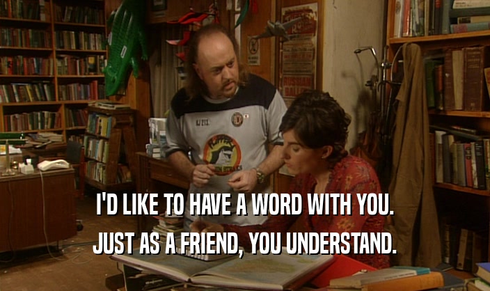 I'D LIKE TO HAVE A WORD WITH YOU. JUST AS A FRIEND, YOU UNDERSTAND. 