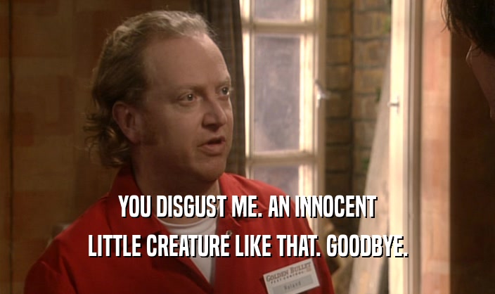 YOU DISGUST ME. AN INNOCENT LITTLE CREATURE LIKE THAT. GOODBYE. 
