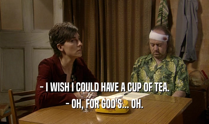 - I WISH I COULD HAVE A CUP OF TEA.
 - OH, FOR GOD'S... OH.
 
