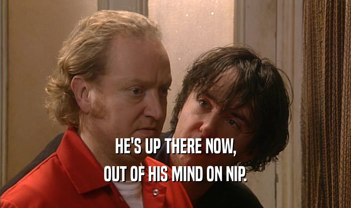 HE'S UP THERE NOW, OUT OF HIS MIND ON NIP. 