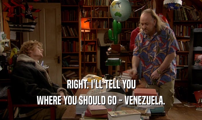 RIGHT. I'LL TELL YOU WHERE YOU SHOULD GO - VENEZUELA. 