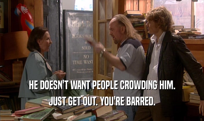 HE DOESN'T WANT PEOPLE CROWDING HIM.
 JUST GET OUT. YOU'RE BARRED.
 