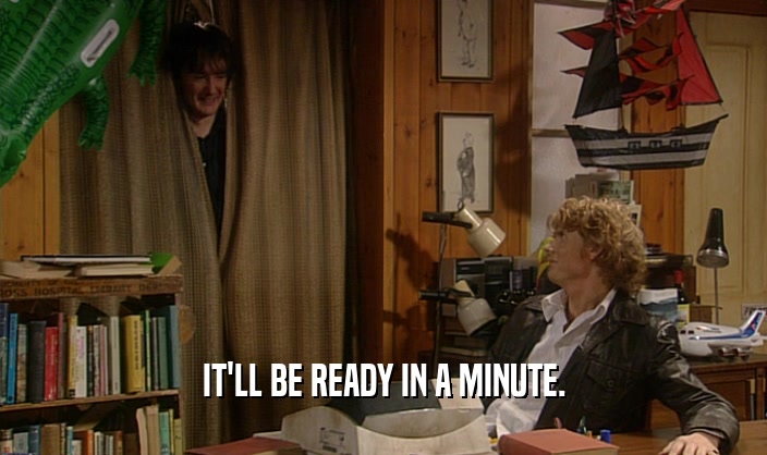 IT'LL BE READY IN A MINUTE.  