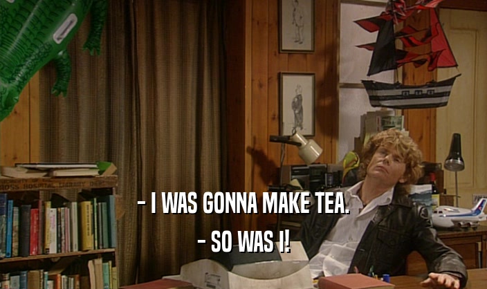 - I WAS GONNA MAKE TEA. - SO WAS I! 