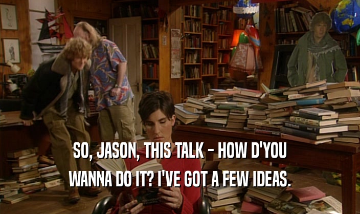 SO, JASON, THIS TALK - HOW D'YOU
 WANNA DO IT? I'VE GOT A FEW IDEAS.
 