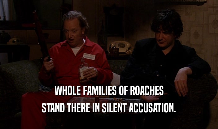 WHOLE FAMILIES OF ROACHES
 STAND THERE IN SILENT ACCUSATION.
 