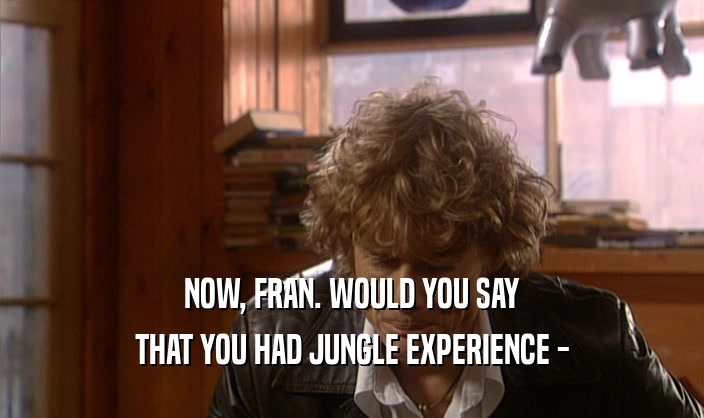 NOW, FRAN. WOULD YOU SAY
 THAT YOU HAD JUNGLE EXPERIENCE -
 