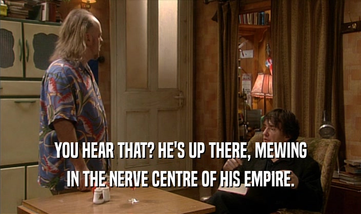 YOU HEAR THAT? HE'S UP THERE, MEWING
 IN THE NERVE CENTRE OF HIS EMPIRE.
 