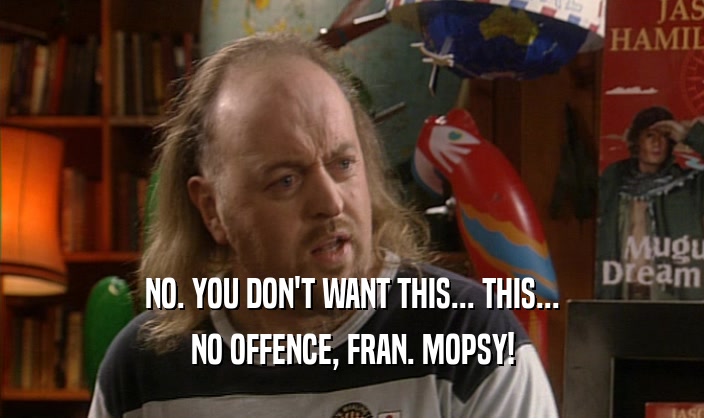 NO. YOU DON'T WANT THIS... THIS...
 NO OFFENCE, FRAN. MOPSY!
 