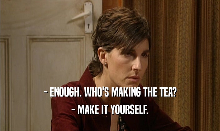 - ENOUGH. WHO'S MAKING THE TEA?
 - MAKE IT YOURSELF.
 