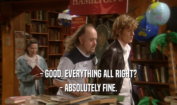 - GOOD. EVERYTHING ALL RIGHT? - ABSOLUTELY FINE. 