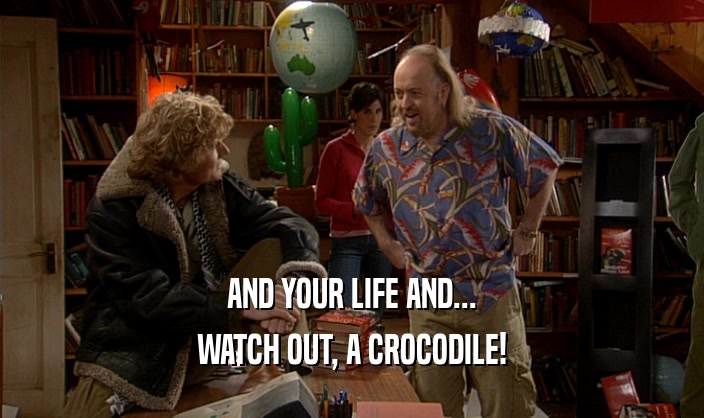 AND YOUR LIFE AND...
 WATCH OUT, A CROCODILE!
 