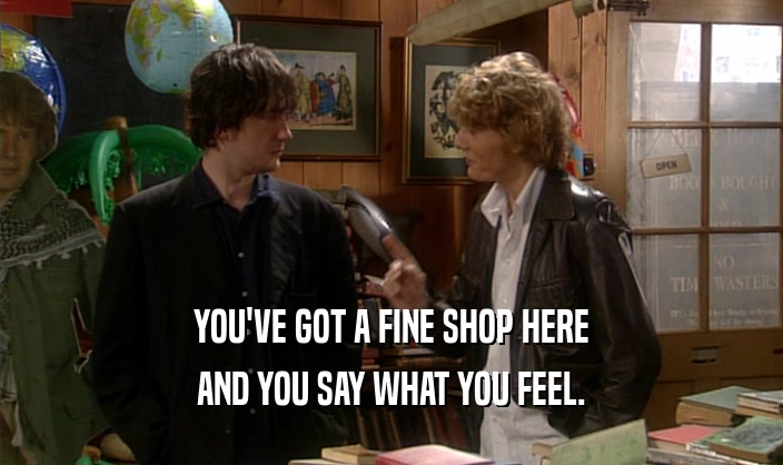 YOU'VE GOT A FINE SHOP HERE AND YOU SAY WHAT YOU FEEL. 
