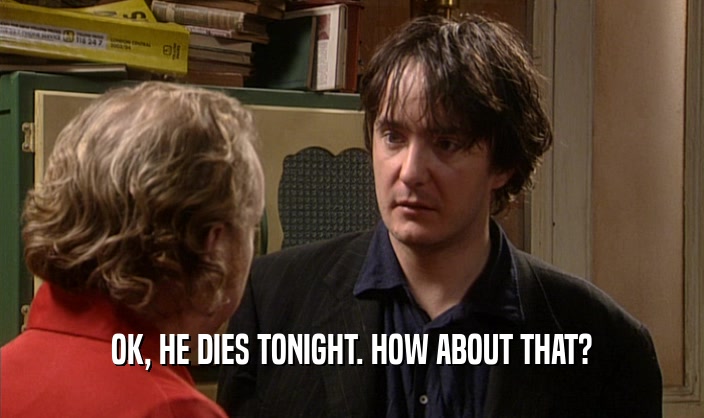 OK, HE DIES TONIGHT. HOW ABOUT THAT?  