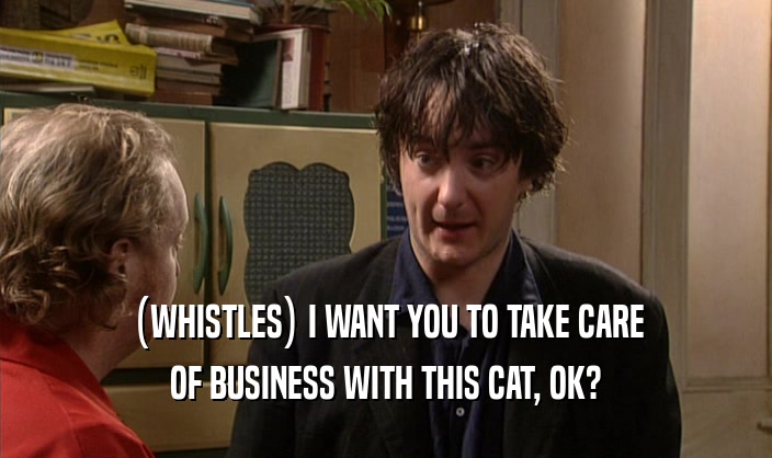 (WHISTLES) I WANT YOU TO TAKE CARE OF BUSINESS WITH THIS CAT, OK? 