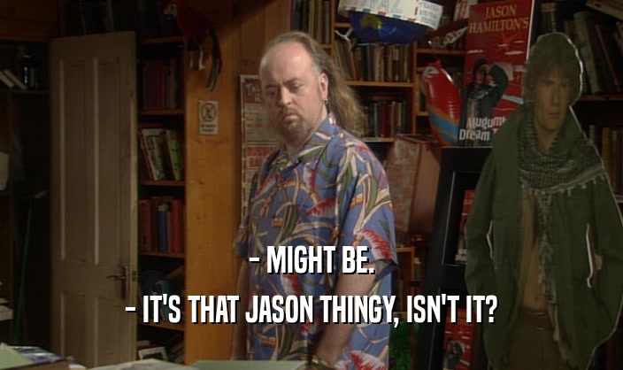 - MIGHT BE. - IT'S THAT JASON THINGY, ISN'T IT? 