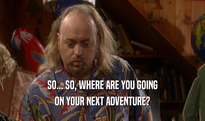 SO... SO, WHERE ARE YOU GOING ON YOUR NEXT ADVENTURE? 