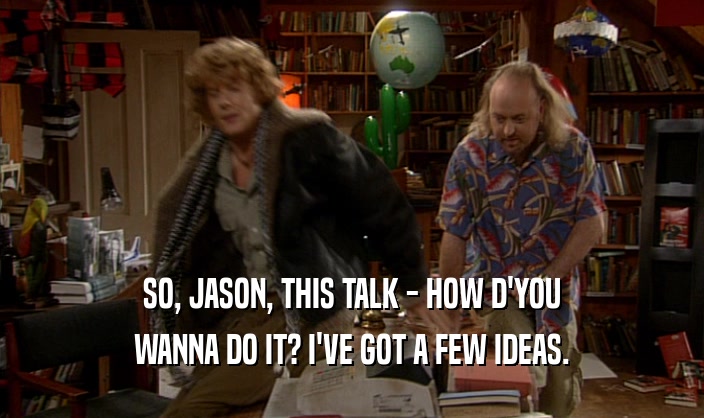 SO, JASON, THIS TALK - HOW D'YOU
 WANNA DO IT? I'VE GOT A FEW IDEAS.
 
