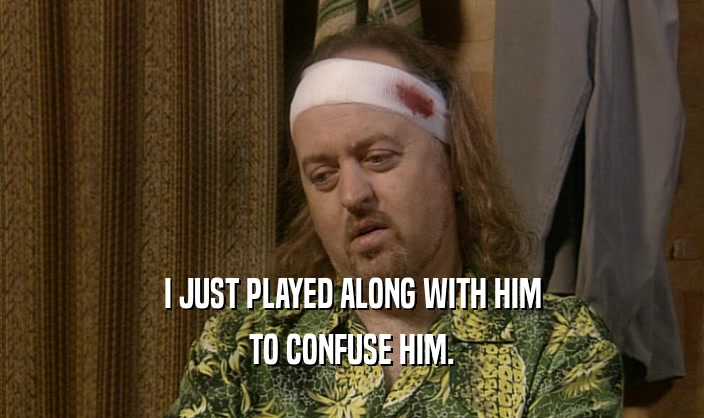 I JUST PLAYED ALONG WITH HIM TO CONFUSE HIM. 