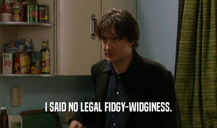 I SAID NO LEGAL FIDGY-WIDGINESS.  
