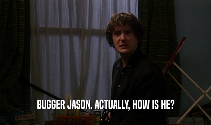 BUGGER JASON. ACTUALLY, HOW IS HE?  