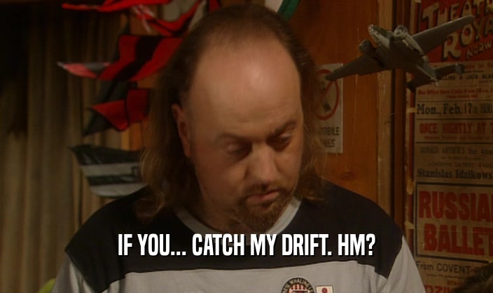 IF YOU... CATCH MY DRIFT. HM?  