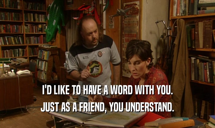 I'D LIKE TO HAVE A WORD WITH YOU. JUST AS A FRIEND, YOU UNDERSTAND. 