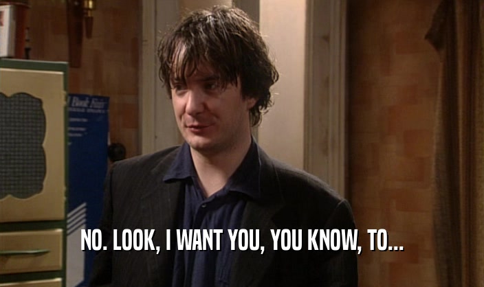 NO. LOOK, I WANT YOU, YOU KNOW, TO...  