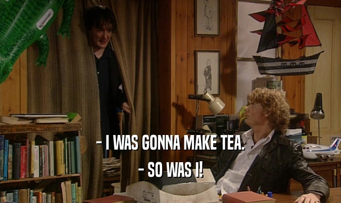 - I WAS GONNA MAKE TEA. - SO WAS I! 