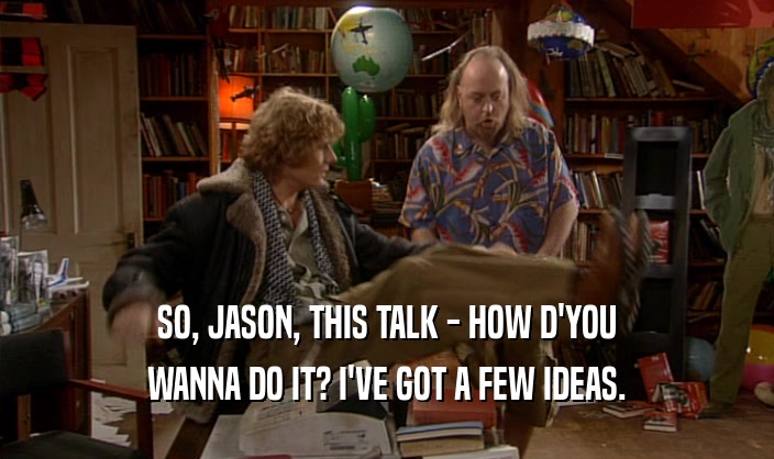 SO, JASON, THIS TALK - HOW D'YOU WANNA DO IT? I'VE GOT A FEW IDEAS. 