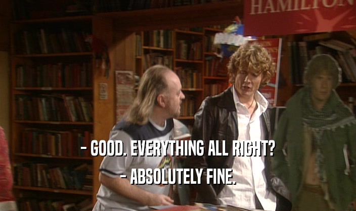 - GOOD. EVERYTHING ALL RIGHT? - ABSOLUTELY FINE. 