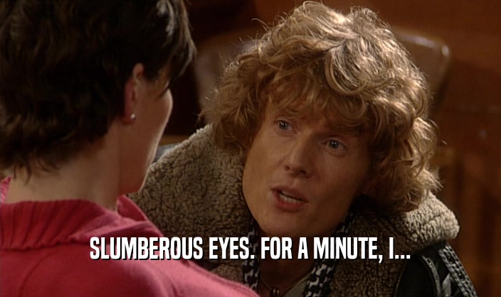 SLUMBEROUS EYES. FOR A MINUTE, I...  